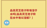 品高灵芝孢子粉难溶于水吗(品高灵芝孢子粉在水中难以溶解？)