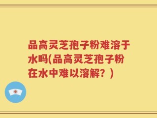 品高灵芝孢子粉难溶于水吗(品高灵芝孢子粉在水中难以溶解？)