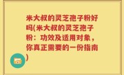 米大叔的灵芝孢子粉好吗(米大叔的灵芝孢子粉：功效及适用对象，你真正需要的一份指南)
