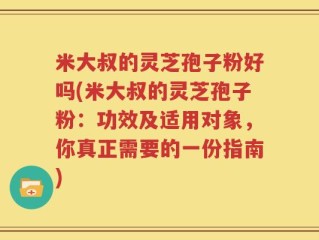 米大叔的灵芝孢子粉好吗(米大叔的灵芝孢子粉：功效及适用对象，你真正需要的一份指南)