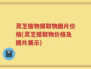 灵芝植物提取物图片价格(灵芝提取物价格及图片展示)