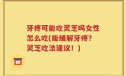 牙疼可能吃灵芝吗女性怎么吃(能缓解牙疼？灵芝吃法建议！)