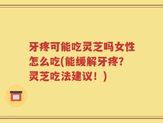 牙疼可能吃灵芝吗女性怎么吃(能缓解牙疼？灵芝吃法建议！)