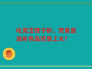 吃灵芝孢子粉，究竟是滋补良品还是上火？