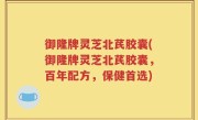 御隆牌灵芝北芪胶囊(御隆牌灵芝北芪胶囊，百年配方，保健首选)
