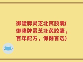 御隆牌灵芝北芪胶囊(御隆牌灵芝北芪胶囊，百年配方，保健首选)