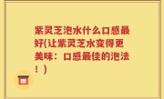紫灵芝泡水什么口感最好(让紫灵芝水变得更美味：口感最佳的泡法！)