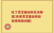 吃了灵芝菌丝粉无法排尿(食用灵芝菌丝粉后出现排尿问题)