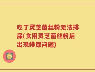 吃了灵芝菌丝粉无法排尿(食用灵芝菌丝粉后出现排尿问题)