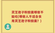 灵芝孢子粉胶囊哪些不能吃(哪些人不适合食用灵芝孢子粉胶囊？)