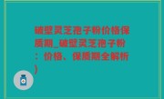 破壁灵芝孢子粉价格保质期_破壁灵芝孢子粉：价格、保质期全解析)