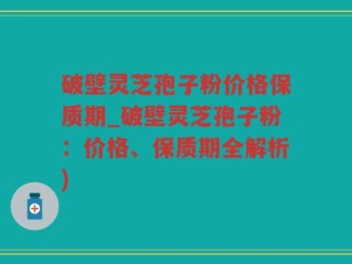 破壁灵芝孢子粉价格保质期_破壁灵芝孢子粉：价格、保质期全解析)