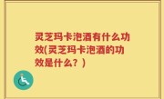 灵芝玛卡泡酒有什么功效(灵芝玛卡泡酒的功效是什么？)
