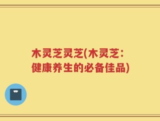木灵芝灵芝(木灵芝：健康养生的必备佳品)