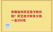安徽亳州灵芝孢子粉价钱？灵芝孢子粉多少钱一盒200克