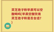 灵芝孢子粉早晨可以空腹喝吗(早晨空腹饮用灵芝孢子粉是否合适？)