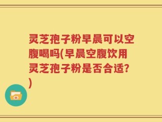 灵芝孢子粉早晨可以空腹喝吗(早晨空腹饮用灵芝孢子粉是否合适？)