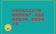 湖南娄底灵芝孢子粉_湖南娄底特产：高品质灵芝孢子粉，健康养生之选