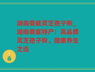湖南娄底灵芝孢子粉_湖南娄底特产：高品质灵芝孢子粉，健康养生之选