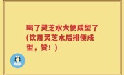 喝了灵芝水大便成型了(饮用灵芝水后排便成型，赞！)