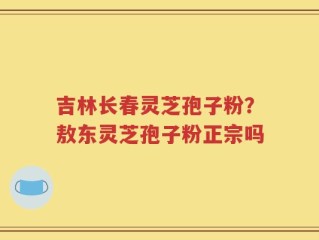 吉林长春灵芝孢子粉？敖东灵芝孢子粉正宗吗