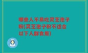 哪些人不易吃灵芝孢子粉(灵芝孢子粉不适合以下人群食用)