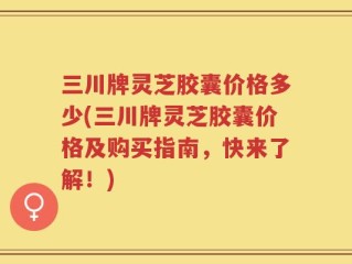 三川牌灵芝胶囊价格多少(三川牌灵芝胶囊价格及购买指南，快来了解！)