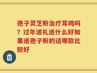孢子灵芝粉治疗耳鸣吗？过年送礼送什么好如果送孢子粉的话哪款比较好
