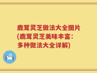 鹿茸灵芝做法大全图片(鹿茸灵芝美味丰富：多种做法大全详解)