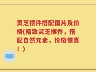 灵芝摆件搭配图片及价格(精致灵芝摆件，搭配自然元素，价格惊喜！)