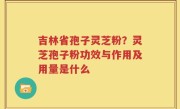 吉林省孢子灵芝粉？灵芝孢子粉功效与作用及用量是什么