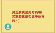 灵芝胶囊是处方药嘛(灵芝胶囊是否属于处方药？)