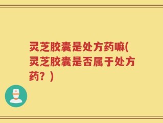 灵芝胶囊是处方药嘛(灵芝胶囊是否属于处方药？)