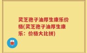 灵芝孢子油厚生康乐价格(灵芝孢子油厚生康乐：价格大比拼)