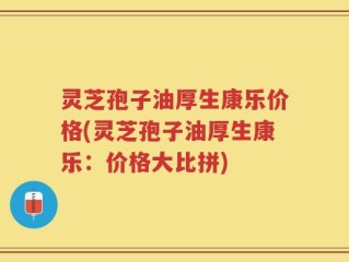 灵芝孢子油厚生康乐价格(灵芝孢子油厚生康乐：价格大比拼)