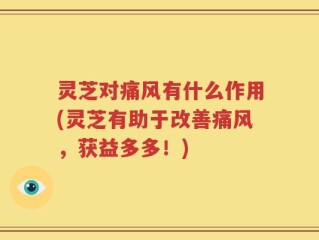 灵芝对痛风有什么作用(灵芝有助于改善痛风，获益多多！)