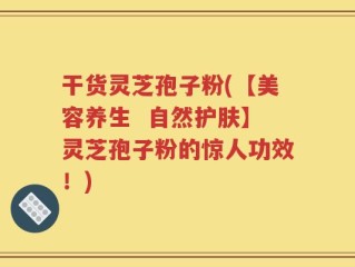 干货灵芝孢子粉(【美容养生  自然护肤】灵芝孢子粉的惊人功效！)