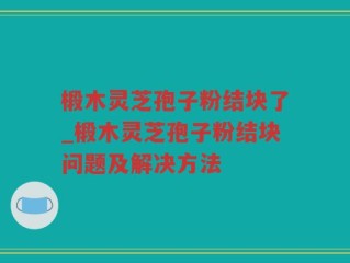 椴木灵芝孢子粉结块了_椴木灵芝孢子粉结块问题及解决方法