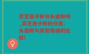 灵芝孢子粉分头道粉吗_灵芝孢子粉的分类：头道粉与其他等级的比较)