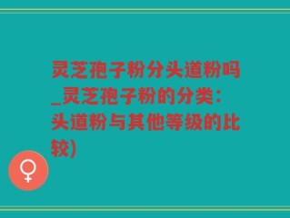 灵芝孢子粉分头道粉吗_灵芝孢子粉的分类：头道粉与其他等级的比较)