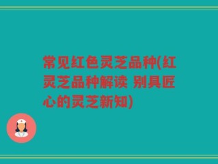 常见红色灵芝品种(红灵芝品种解读 别具匠心的灵芝新知)