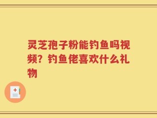 灵芝孢子粉能钓鱼吗视频？钓鱼佬喜欢什么礼物