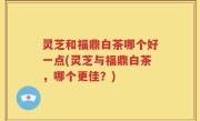 灵芝和福鼎白茶哪个好一点(灵芝与福鼎白茶，哪个更佳？)