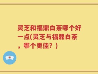 灵芝和福鼎白茶哪个好一点(灵芝与福鼎白茶，哪个更佳？)