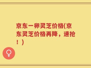 京东一卵灵芝价格(京东灵芝价格再降，速抢！)