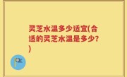灵芝水温多少适宜(合适的灵芝水温是多少？)