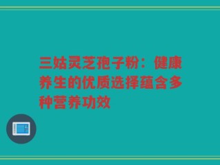 三姑灵芝孢子粉：健康养生的优质选择蕴含多种营养功效