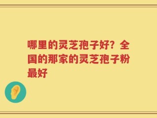 哪里的灵芝孢子好？全国的那家的灵芝孢子粉最好