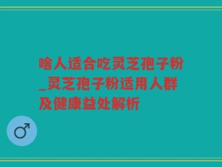 啥人适合吃灵芝孢子粉_灵芝孢子粉适用人群及健康益处解析