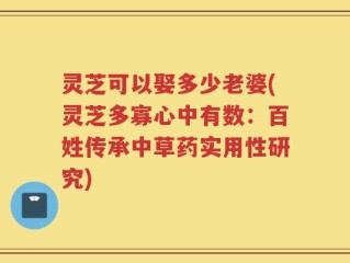 灵芝可以娶多少老婆(灵芝多寡心中有数：百姓传承中草药实用性研究)